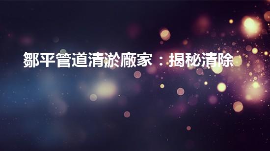 鄒平管道清淤廠家：揭秘清除管道隱患的神奇工藝！